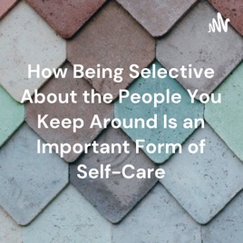How Being Selective About the People You Keep Around Is an Important Form of Self-Care
