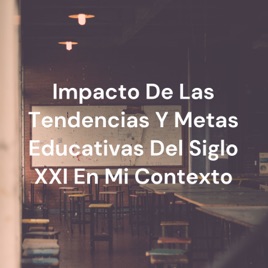 Impacto De Las Tendencias Y Metas Educativas Del Siglo XXI En Mi Contexto